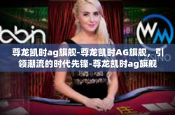 尊龙凯时ag旗舰-尊龙凯时AG旗舰，引领潮流的时代先锋-尊龙凯时ag旗舰