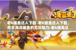 老k捕鱼达人下载-老K捕鱼达人下载，尽享海洋捕鱼的无穷魅力-老k捕鱼达人下载
