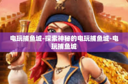 电玩捕鱼城-探索神秘的电玩捕鱼城-电玩捕鱼城