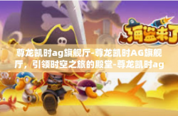 尊龙凯时ag旗舰厅-尊龙凯时AG旗舰厅，引领时空之旅的殿堂-尊龙凯时ag旗舰厅