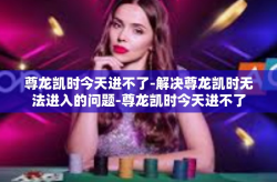 尊龙凯时今天进不了-解决尊龙凯时无法进入的问题-尊龙凯时今天进不了