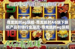 尊龙凯时ag旗舰-尊龙凯时AG旗下旗舰产品引领行业潮流-尊龙凯时ag旗舰