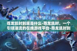 尊龙凯时到底是什么-尊龙凯时，一个引领潮流的在线游戏平台-尊龙凯时到底是什么