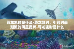 尊龙凯时是什么-尊龙凯时，引领时尚潮流的明星品牌-尊龙凯时是什么