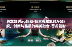 尊龙凯时ag旗舰-探索尊龙凯时AG旗舰，创新与品质的完美融合-尊龙凯时ag旗舰