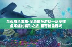 至尊捕鱼游戏-至尊捕鱼游戏—尽享捕鱼乐趣的精彩之旅-至尊捕鱼游戏