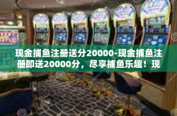 现金捕鱼注册送分20000-现金捕鱼注册即送20000分，尽享捕鱼乐趣！现金捕鱼注册送分20000
