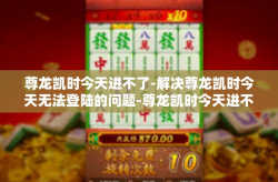 尊龙凯时今天进不了-解决尊龙凯时今天无法登陆的问题-尊龙凯时今天进不了