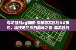 尊龙凯时ag旗舰-探秘尊龙凯时AG旗舰，科技与品质的巅峰之作-尊龙凯时ag旗舰