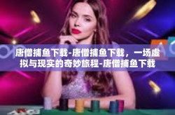 唐僧捕鱼下载-唐僧捕鱼下载，一场虚拟与现实的奇妙旅程-唐僧捕鱼下载