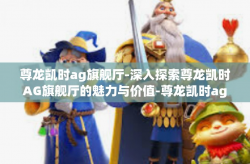 尊龙凯时ag旗舰厅-深入探索尊龙凯时AG旗舰厅的魅力与价值-尊龙凯时ag旗舰厅