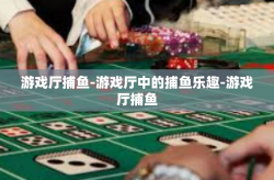 游戏厅捕鱼-游戏厅中的捕鱼乐趣-游戏厅捕鱼