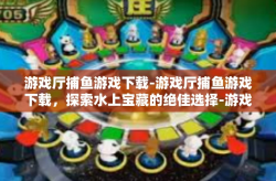游戏厅捕鱼游戏下载-游戏厅捕鱼游戏下载，探索水上宝藏的绝佳选择-游戏厅捕鱼游戏下载