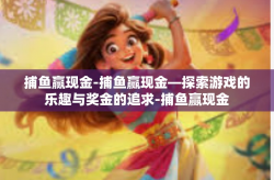 捕鱼赢现金-捕鱼赢现金—探索游戏的乐趣与奖金的追求-捕鱼赢现金