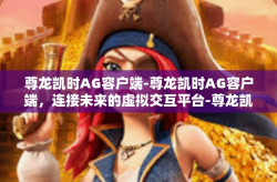 尊龙凯时AG容户端-尊龙凯时AG容户端，连接未来的虚拟交互平台-尊龙凯时AG容户端