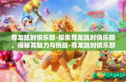 尊龙凯时俱乐部-探索尊龙凯时俱乐部，揭秘其魅力与挑战-尊龙凯时俱乐部