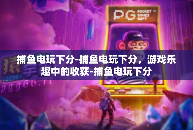 捕鱼电玩下分-捕鱼电玩下分，游戏乐趣中的收获-捕鱼电玩下分