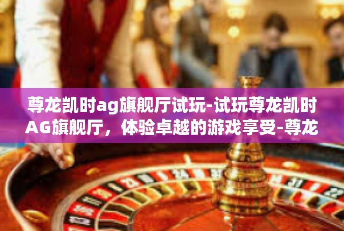 尊龙凯时ag旗舰厅试玩-试玩尊龙凯时AG旗舰厅，体验卓越的游戏享受-尊龙凯时ag旗舰厅试玩
