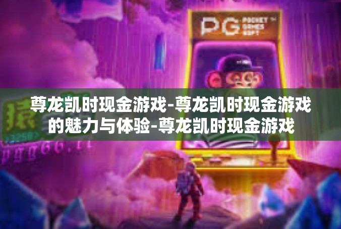 尊龙凯时现金游戏-尊龙凯时现金游戏的魅力与体验-尊龙凯时现金游戏