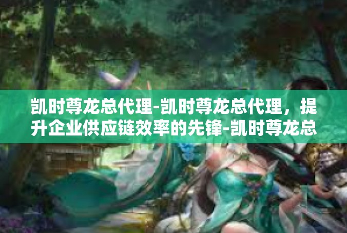 凯时尊龙总代理-凯时尊龙总代理，提升企业供应链效率的先锋-凯时尊龙总代理