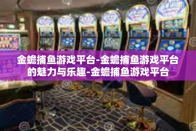 金蟾捕鱼游戏平台-金蟾捕鱼游戏平台的魅力与乐趣-金蟾捕鱼游戏平台