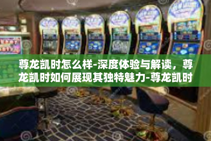 尊龙凯时怎么样-深度体验与解读，尊龙凯时如何展现其独特魅力-尊龙凯时怎么样