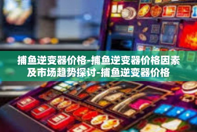 捕鱼逆变器价格-捕鱼逆变器价格因素及市场趋势探讨-捕鱼逆变器价格