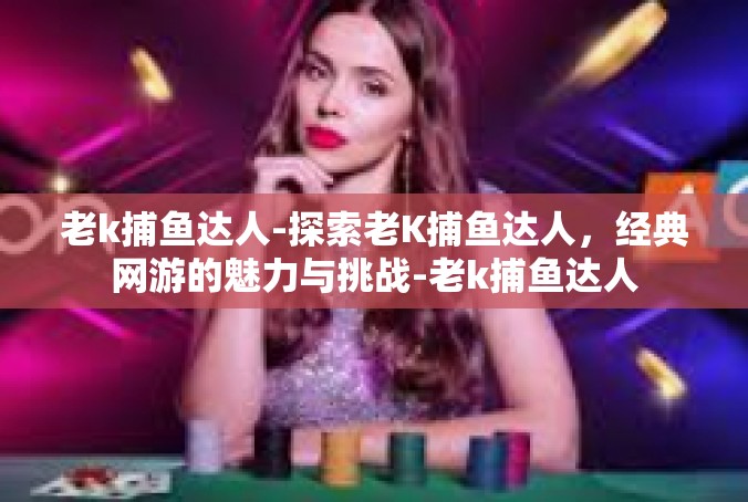 老k捕鱼达人-探索老K捕鱼达人，经典网游的魅力与挑战-老k捕鱼达人