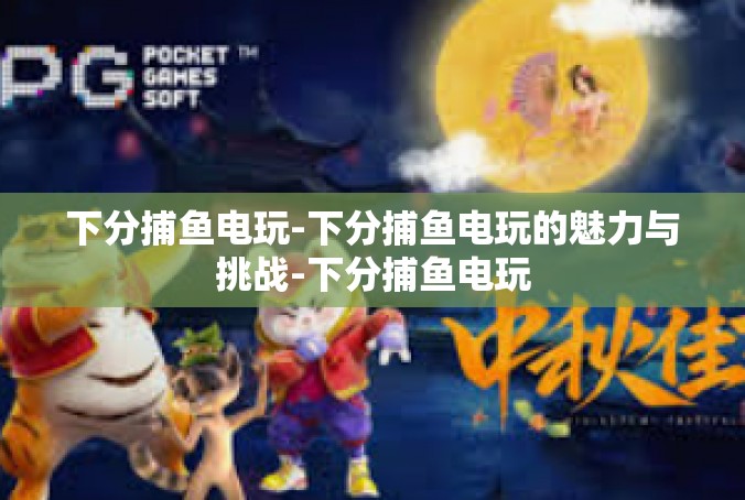 下分捕鱼电玩-下分捕鱼电玩的魅力与挑战-下分捕鱼电玩