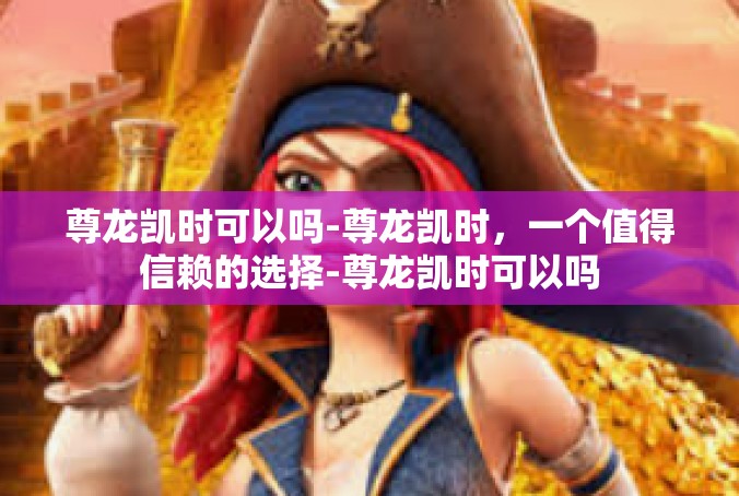 尊龙凯时可以吗-尊龙凯时，一个值得信赖的选择-尊龙凯时可以吗