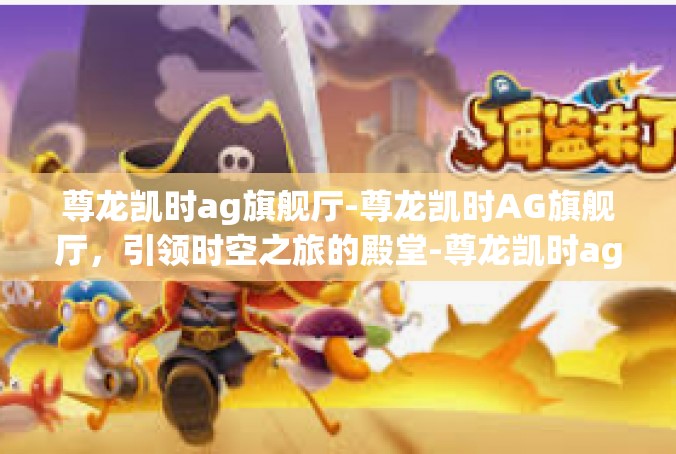 尊龙凯时ag旗舰厅-尊龙凯时AG旗舰厅，引领时空之旅的殿堂-尊龙凯时ag旗舰厅