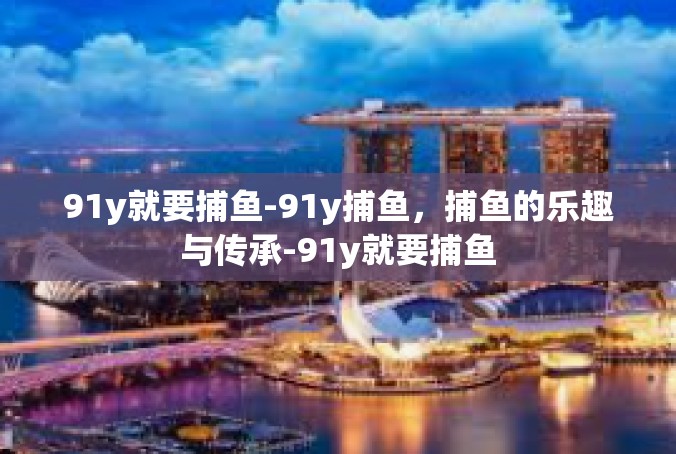 91y就要捕鱼-91y捕鱼，捕鱼的乐趣与传承-91y就要捕鱼