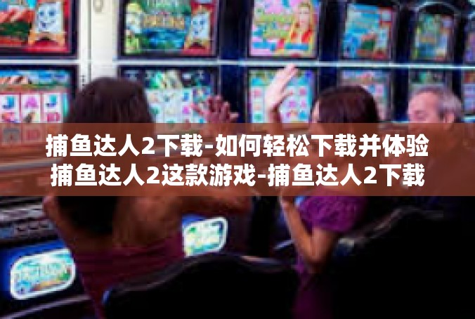 捕鱼达人2下载-如何轻松下载并体验捕鱼达人2这款游戏-捕鱼达人2下载