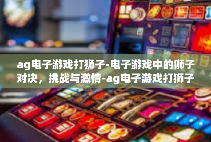 ag电子游戏打狮子-电子游戏中的狮子对决，挑战与激情-ag电子游戏打狮子