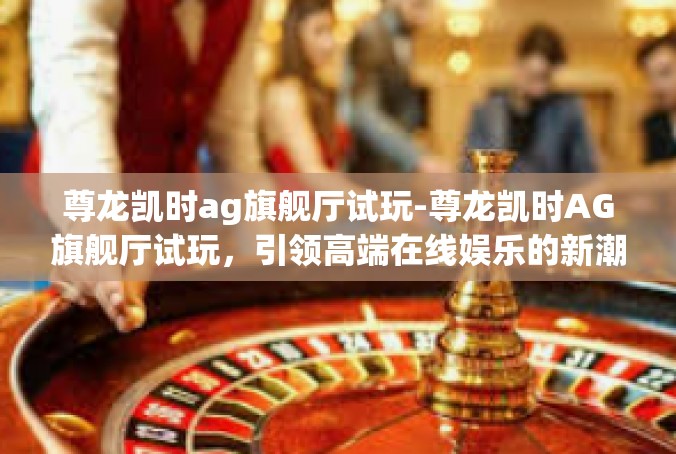 尊龙凯时ag旗舰厅试玩-尊龙凯时AG旗舰厅试玩，引领高端在线娱乐的新潮流-尊龙凯时ag旗舰厅试玩