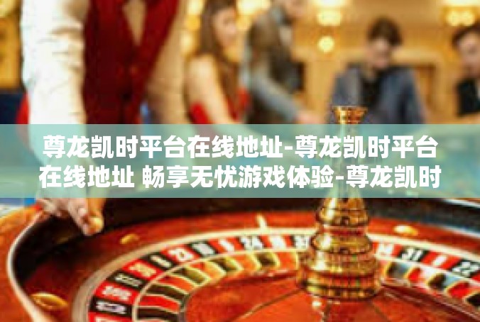 尊龙凯时平台在线地址-尊龙凯时平台在线地址 畅享无忧游戏体验-尊龙凯时平台在线地址