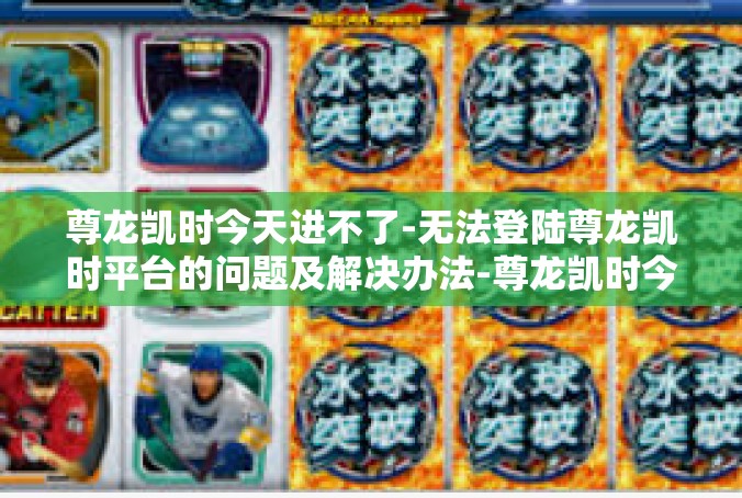 尊龙凯时今天进不了-无法登陆尊龙凯时平台的问题及解决办法-尊龙凯时今天进不了
