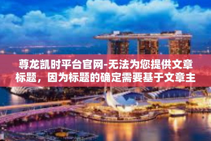 尊龙凯时平台官网-无法为您提供文章标题，因为标题的确定需要基于文章主题。对于文章的内容，我将根据尊龙凯时平台官网这一主题，提供一个示例文章。您可以根据要求进行修改。尊龙凯时平台官网