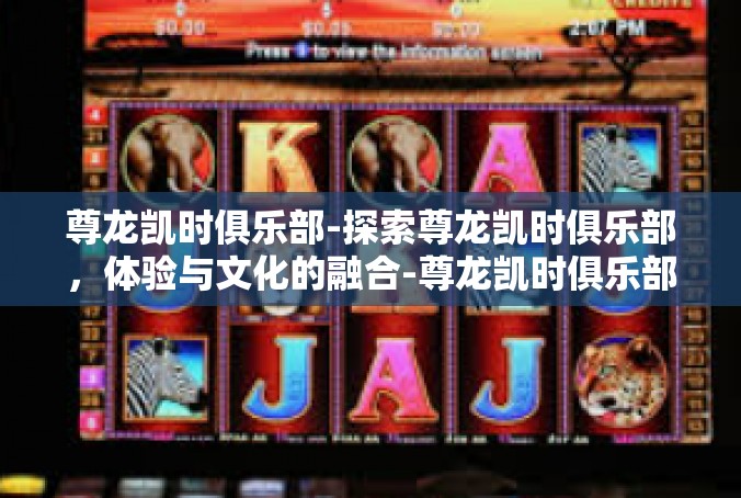 尊龙凯时俱乐部-探索尊龙凯时俱乐部，体验与文化的融合-尊龙凯时俱乐部