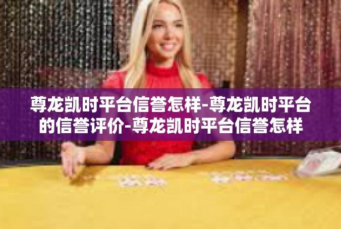 尊龙凯时平台信誉怎样-尊龙凯时平台的信誉评价-尊龙凯时平台信誉怎样