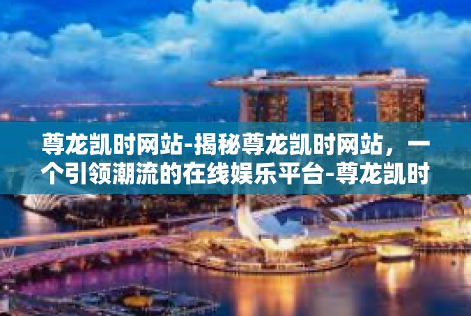 尊龙凯时网站-揭秘尊龙凯时网站，一个引领潮流的在线娱乐平台-尊龙凯时网站