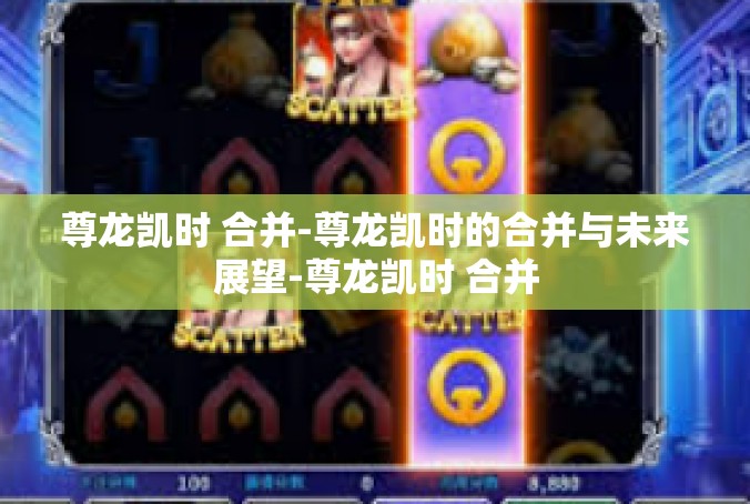 尊龙凯时 合并-尊龙凯时的合并与未来展望-尊龙凯时 合并