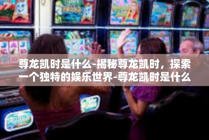 尊龙凯时是什么-揭秘尊龙凯时，探索一个独特的娱乐世界-尊龙凯时是什么