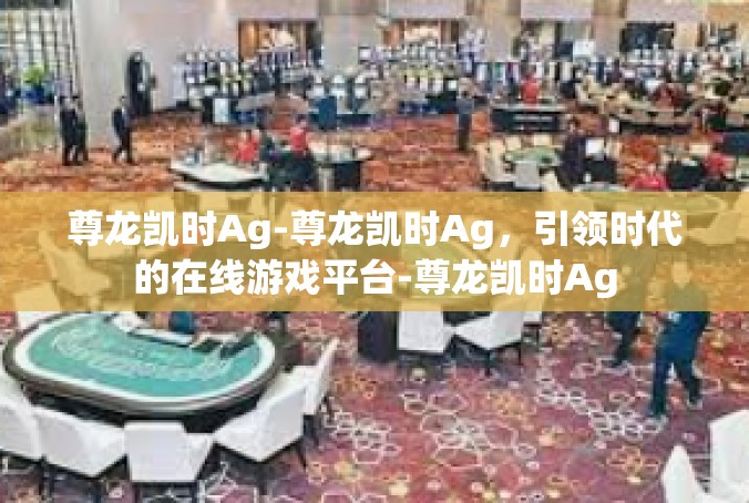 尊龙凯时Ag-尊龙凯时Ag，引领时代的在线游戏平台-尊龙凯时Ag