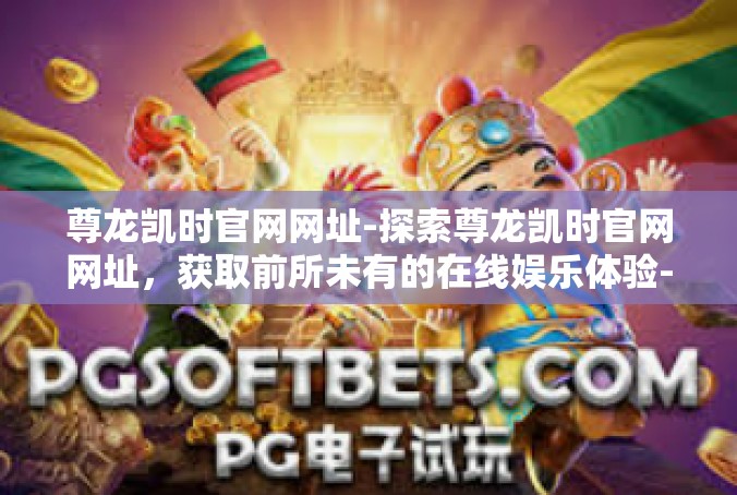 尊龙凯时官网网址-探索尊龙凯时官网网址，获取前所未有的在线娱乐体验-尊龙凯时官网网址