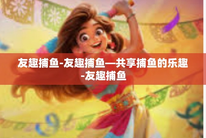 友趣捕鱼-友趣捕鱼—共享捕鱼的乐趣-友趣捕鱼