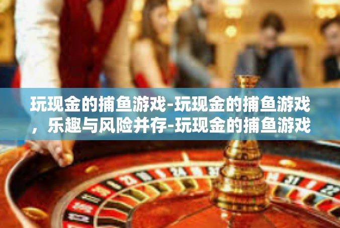 玩现金的捕鱼游戏-玩现金的捕鱼游戏，乐趣与风险并存-玩现金的捕鱼游戏