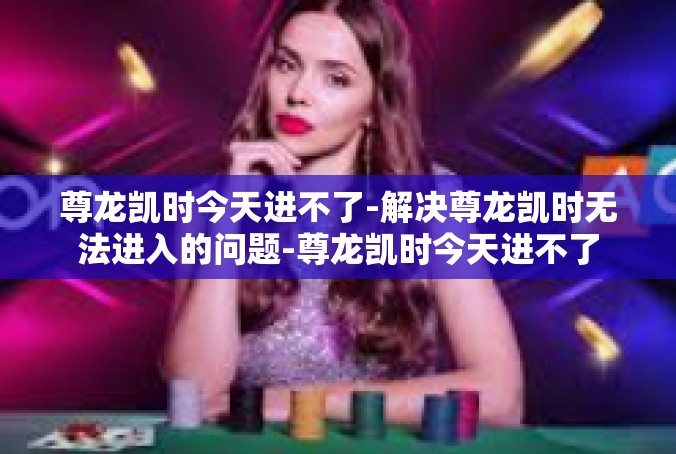 尊龙凯时今天进不了-解决尊龙凯时无法进入的问题-尊龙凯时今天进不了
