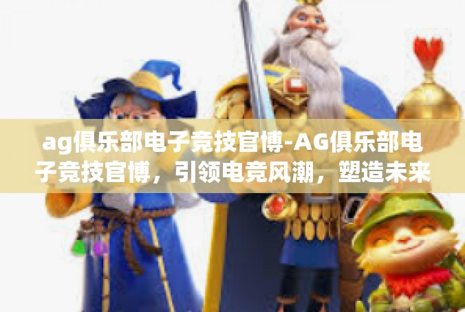ag俱乐部电子竞技官博-AG俱乐部电子竞技官博，引领电竞风潮，塑造未来冠军-ag俱乐部电子竞技官博