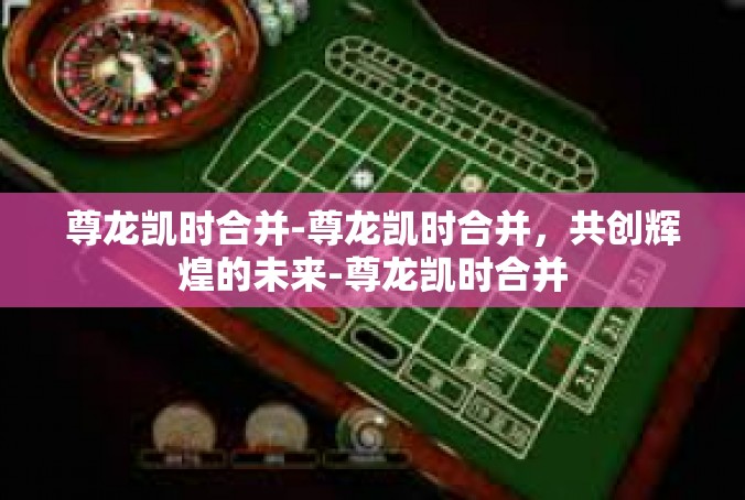 尊龙凯时合并-尊龙凯时合并，共创辉煌的未来-尊龙凯时合并